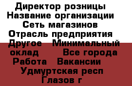 Директор розницы › Название организации ­ Сеть магазинов › Отрасль предприятия ­ Другое › Минимальный оклад ­ 1 - Все города Работа » Вакансии   . Удмуртская респ.,Глазов г.